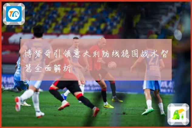 博努奇引领意大利防线稳固战术智慧全面解析