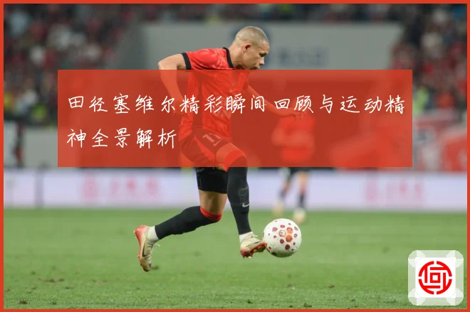 田径塞维尔精彩瞬间回顾与运动精神全景解析