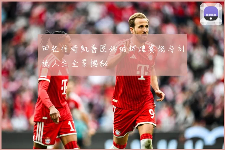 田径传奇凯普图姆的辉煌赛场与训练人生全景揭秘