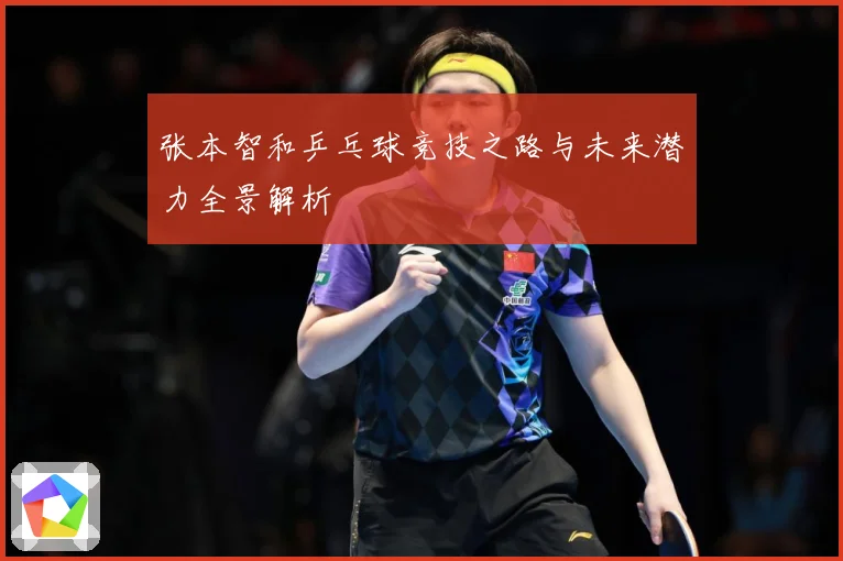 张本智和乒乓球竞技之路与未来潜力全景解析