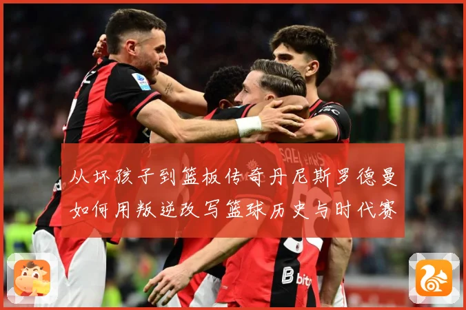 从坏孩子到篮板传奇丹尼斯罗德曼如何用叛逆改写篮球历史与时代赛场复盘