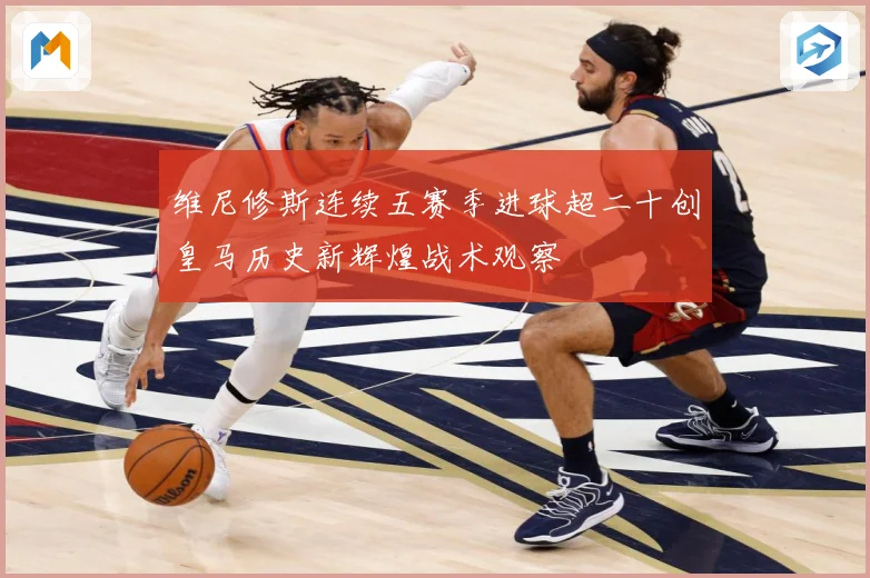 维尼修斯连续五赛季进球超二十创皇马历史新辉煌战术观察