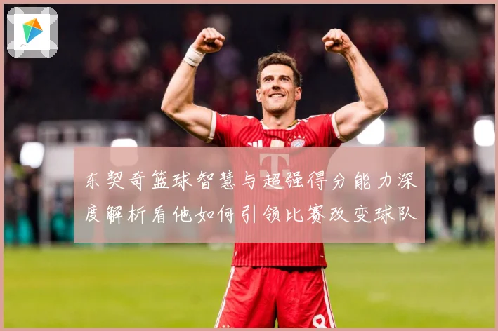 东契奇篮球智慧与超强得分能力深度解析看他如何引领比赛改变球队命运