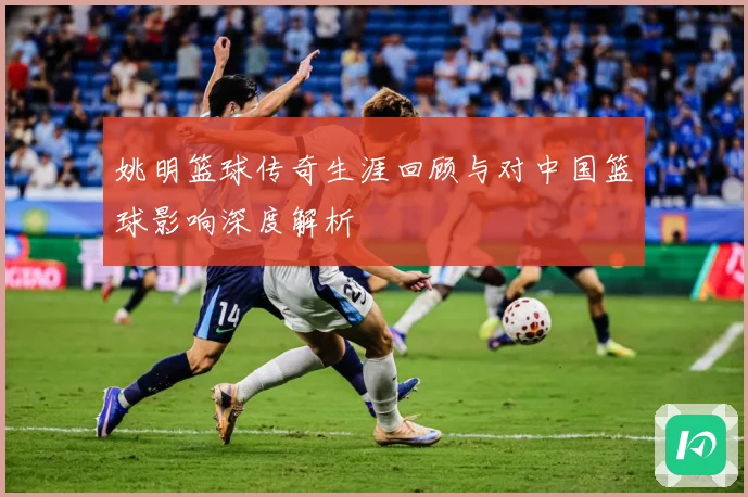 姚明篮球传奇生涯回顾与对中国篮球影响深度解析