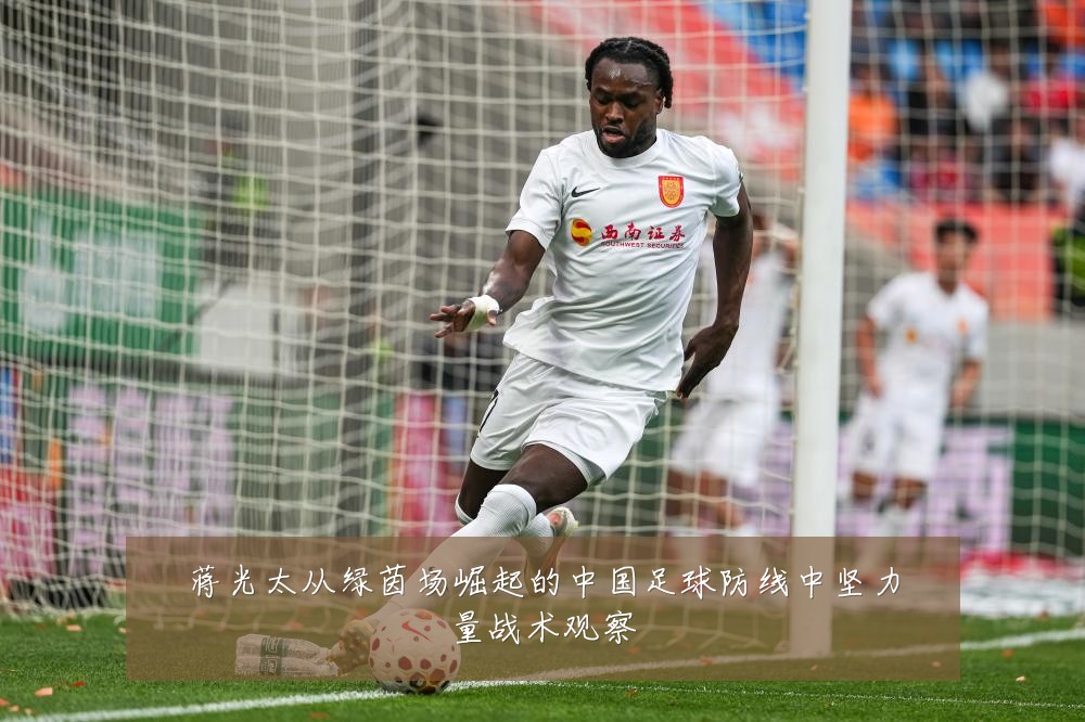 蒋光太从绿茵场崛起的中国足球防线中坚力量战术观察