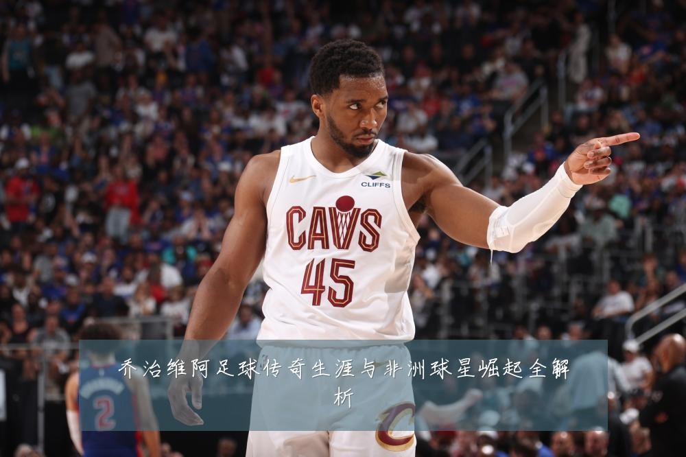 乔治维阿足球传奇生涯与非洲球星崛起全解析
